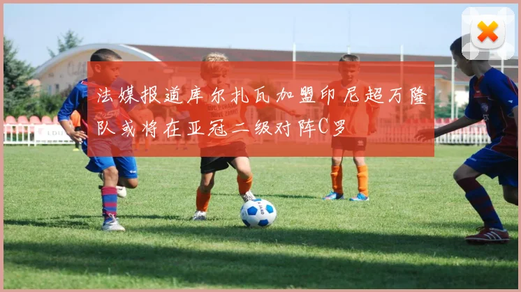 法媒报道库尔扎瓦加盟印尼超万隆队或将在亚冠二级对阵C罗