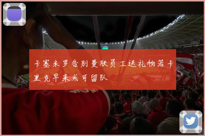 卡塞米罗告别曼联员工送礼物若卡里克早来或可留队