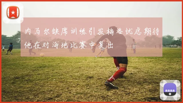 内马尔缺席训练引发梅洛忧虑期待他在对海地比赛中复出