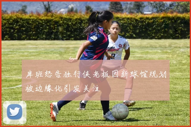 库班怒告独行侠老板因新球馆规划被边缘化引发关注
