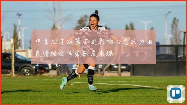 申京坦言投篮不进影响心态认为沮丧情绪会传染队友表现