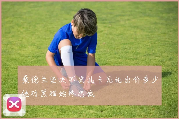 桑德兰坚决不卖扎卡无论出价多少他对黑猫始终忠诚