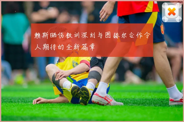 赖斯晒伤教训深刻与图赫尔合作令人期待的全新篇章