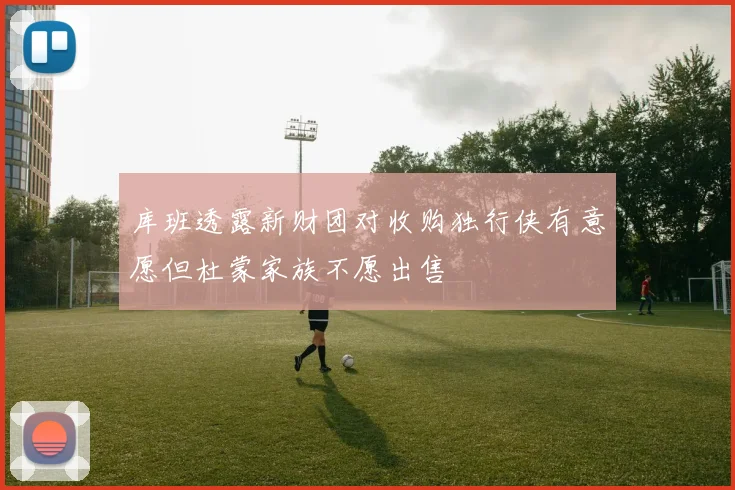 库班透露新财团对收购独行侠有意愿但杜蒙家族不愿出售