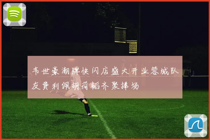 韦世豪潮牌快闪店盛大开业蓉城队友费利佩胡荷韬齐聚捧场