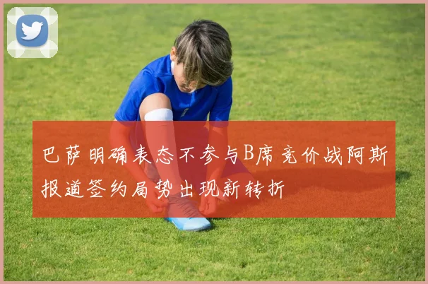 巴萨明确表态不参与B席竞价战阿斯报道签约局势出现新转折