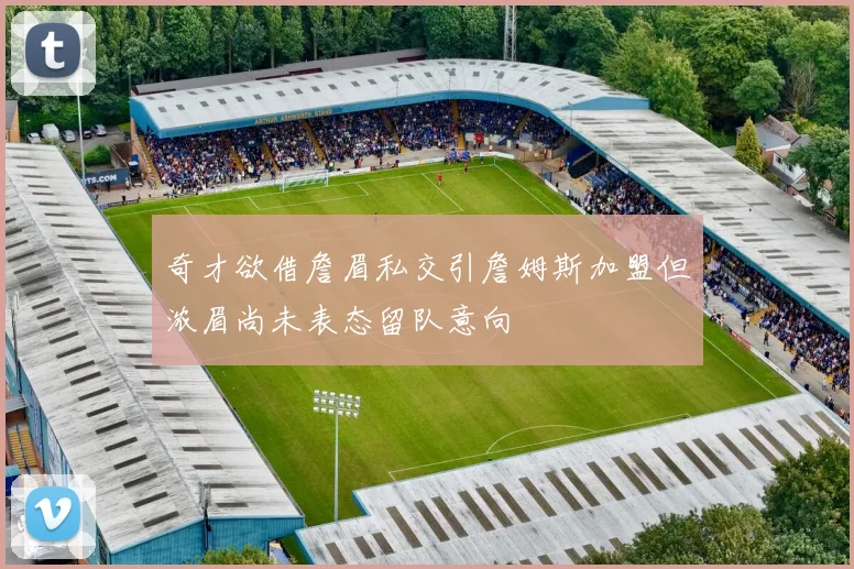 奇才欲借詹眉私交引詹姆斯加盟但浓眉尚未表态留队意向