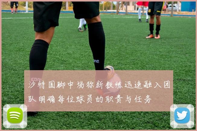 沙特国脚中场称新教练迅速融入团队明确每位球员的职责与任务