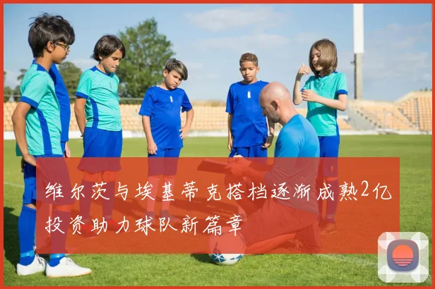 维尔茨与埃基蒂克搭档逐渐成熟2亿投资助力球队新篇章