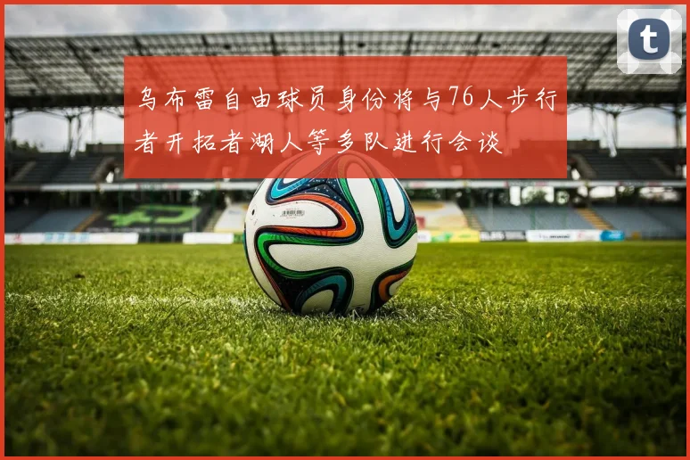 乌布雷自由球员身份将与76人步行者开拓者湖人等多队进行会谈