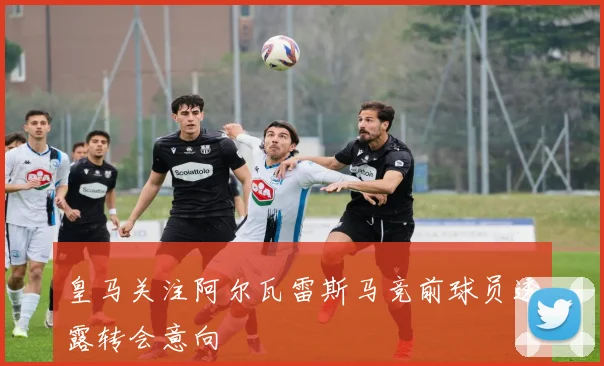 皇马关注阿尔瓦雷斯马竞前球员透露转会意向