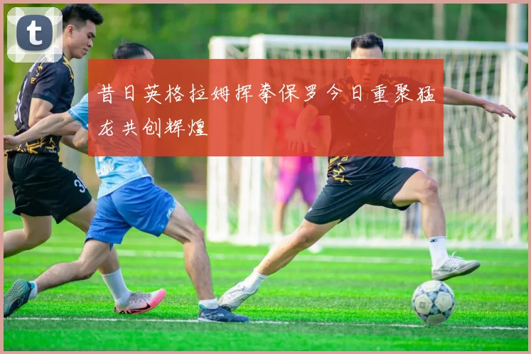 昔日英格拉姆挥拳保罗今日重聚猛龙共创辉煌