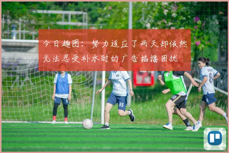 今日趣图：努力适应了两天却依然无法忍受补水时的广告插播困扰