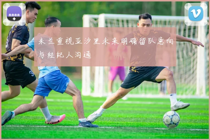 米兰重视亚沙里未来明确留队意向与经纪人沟通