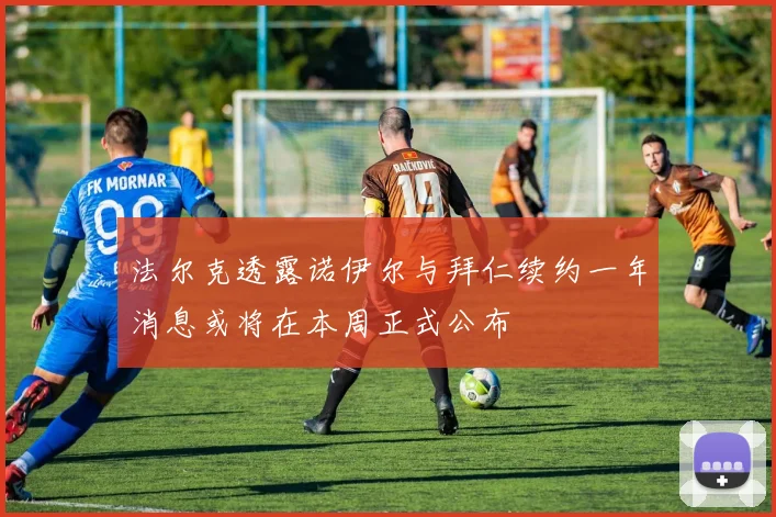 法尔克透露诺伊尔与拜仁续约一年消息或将在本周正式公布