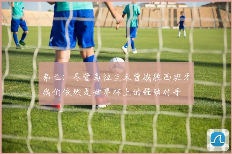 弗兰：尽管乌拉圭未曾战胜西班牙我们依然是世界杯上的强劲对手