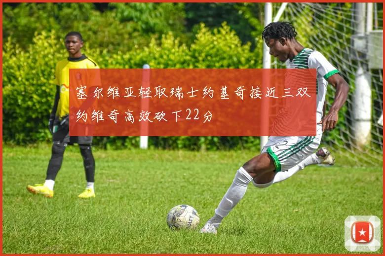 塞尔维亚轻取瑞士约基奇接近三双约维奇高效砍下22分