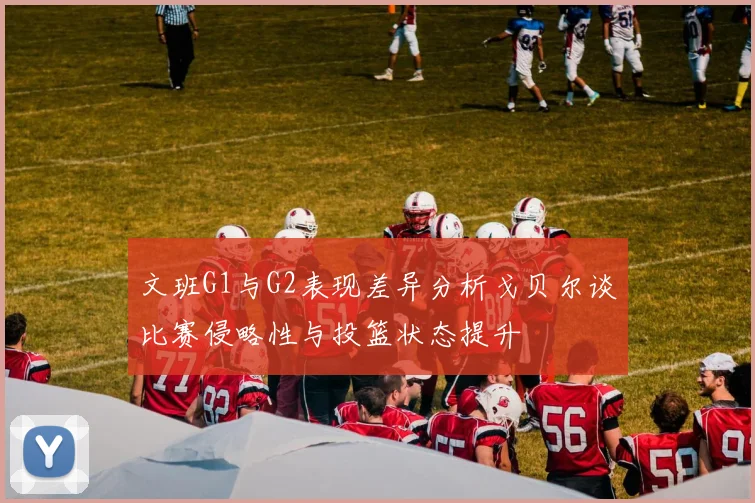 文班G1与G2表现差异分析戈贝尔谈比赛侵略性与投篮状态提升