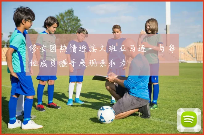 修女团热情迎接文班亚马逐一与每位成员握手展现亲和力